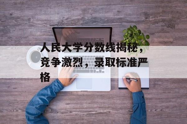 人民大学分数线揭秘，竞争激烈，录取标准严格