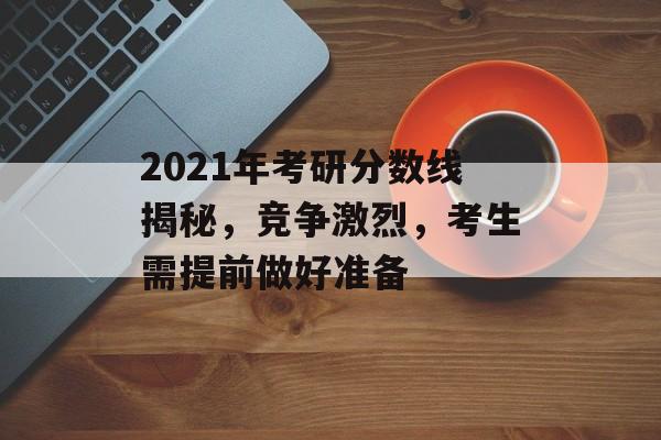 2021年考研分数线揭秘，竞争激烈，考生需提前做好准备