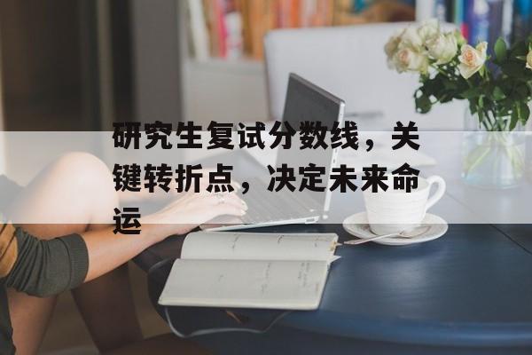 研究生复试分数线，关键转折点，决定未来命运