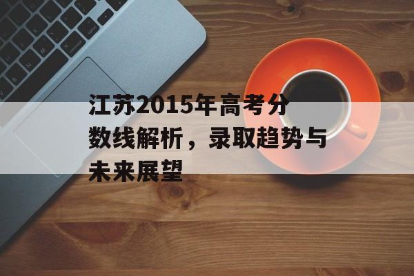 江苏2015年高考分数线解析，录取趋势与未来展望