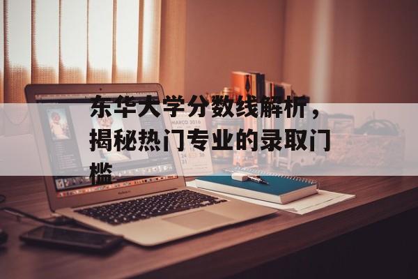 东华大学分数线解析，揭秘热门专业的录取门槛