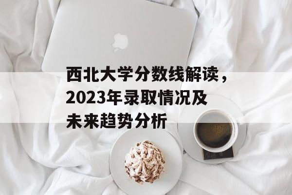 西北大学分数线解读，2023年录取情况及未来趋势分析