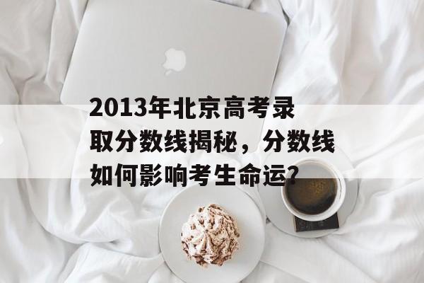 2013年北京高考录取分数线揭秘，分数线如何影响考生命运？