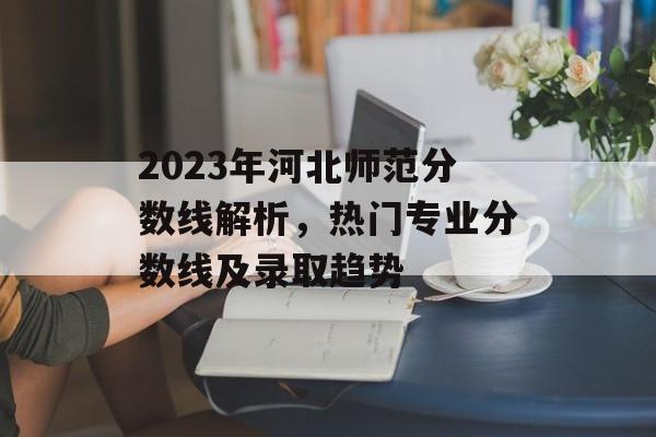 2023年河北师范分数线解析，热门专业分数线及录取趋势