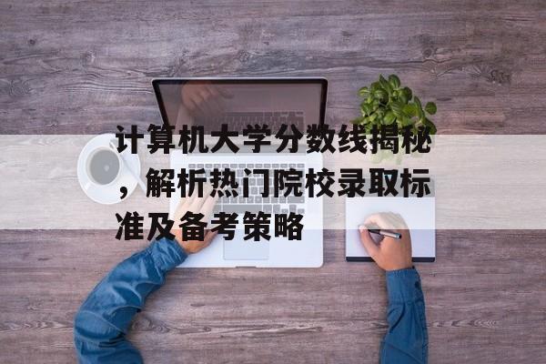 计算机大学分数线揭秘，解析热门院校录取标准及备考策略