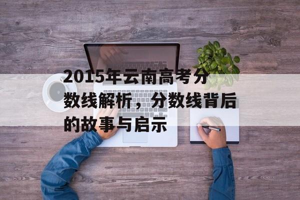 2015年云南高考分数线解析,分数线背后的故事与启示 2015年云南高考分数线解析,分数线背后的故事与启示