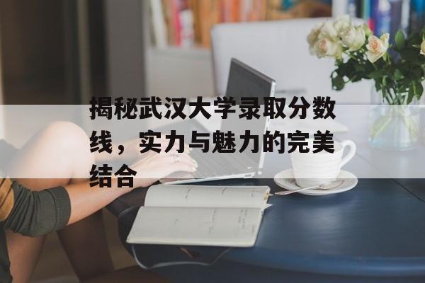 揭秘武汉大学录取分数线,实力与魅力的完美结合 揭秘武汉大学录取分数线,实力与魅力的完美结合