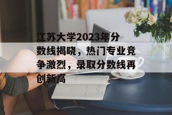 江苏大学2023年分数线揭晓，热门专业竞争激烈，录取分数线再创新高
