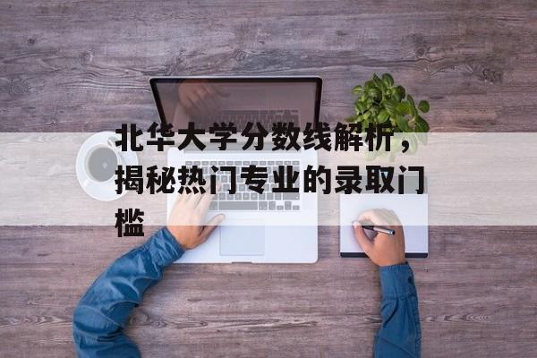 北华大学分数线解析，揭秘热门专业的录取门槛