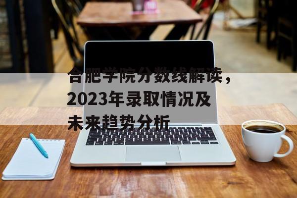 合肥学院分数线解读，2023年录取情况及未来趋势分析