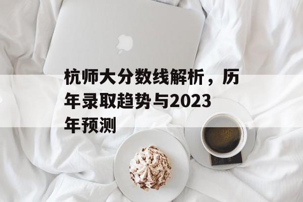 杭师大分数线解析，历年录取趋势与2023年预测