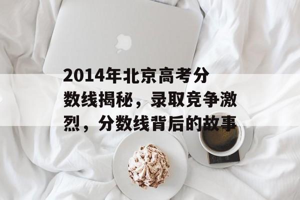 2014年北京高考分数线揭秘，录取竞争激烈，分数线背后的故事