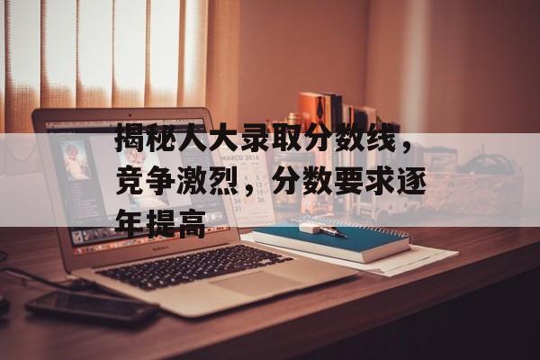 揭秘人大录取分数线，竞争激烈，分数要求逐年提高