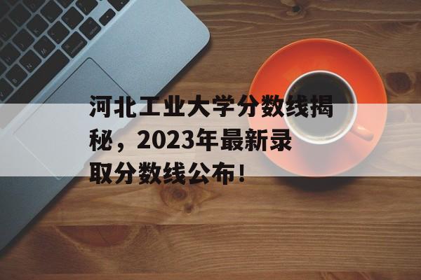 河北工业大学分数线揭秘，2023年最新录取分数线公布！