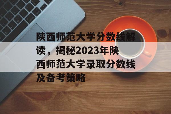 陕西师范大学分数线解读，揭秘2023年陕西师范大学录取分数线及备考策略
