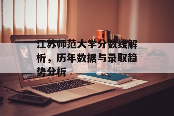 江苏师范大学分数线解析，历年数据与录取趋势分析