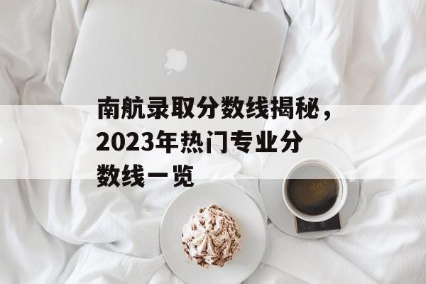 南航录取分数线揭秘，2023年热门专业分数线一览