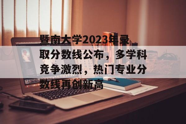 暨南大学2023年录取分数线公布，多学科竞争激烈，热门专业分数线再创新高