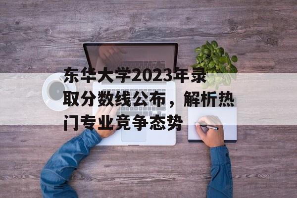 东华大学2023年录取分数线公布，解析热门专业竞争态势