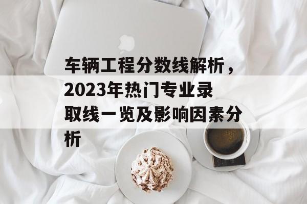 车辆工程分数线解析，2023年热门专业录取线一览及影响因素分析