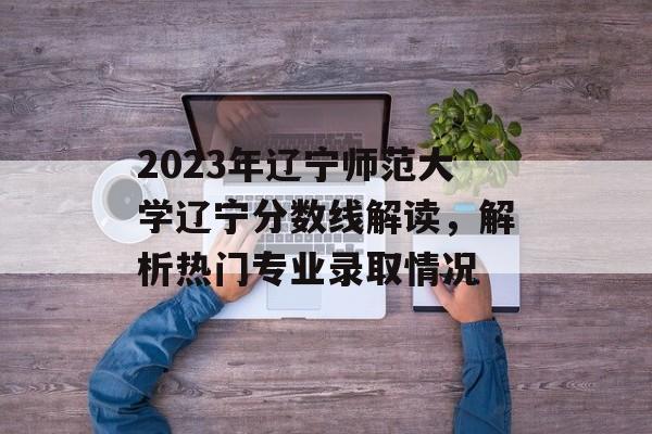 2023年辽宁师范大学辽宁分数线解读，解析热门专业录取情况