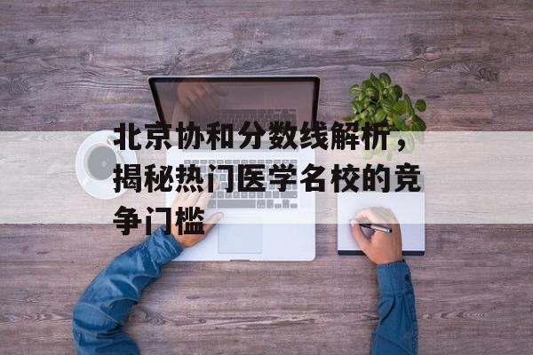 北京协和分数线解析，揭秘热门医学名校的竞争门槛