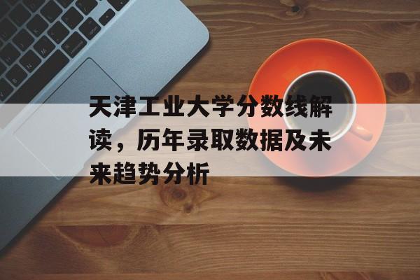 天津工业大学分数线解读，历年录取数据及未来趋势分析