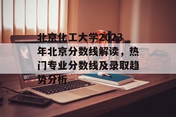 北京化工大学2023年北京分数线解读，热门专业分数线及录取趋势分析