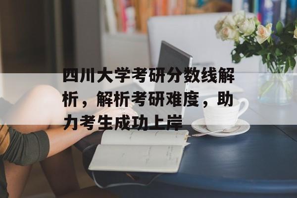 四川大学考研分数线解析，解析考研难度，助力考生成功上岸