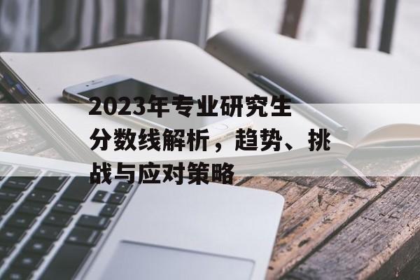 2023年专业研究生分数线解析，趋势、挑战与应对策略