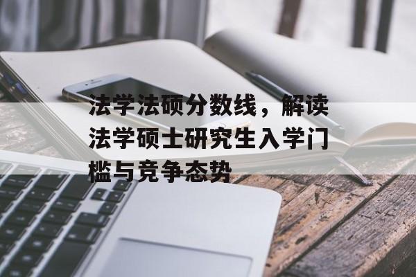 法学法硕分数线，解读法学硕士研究生入学门槛与竞争态势