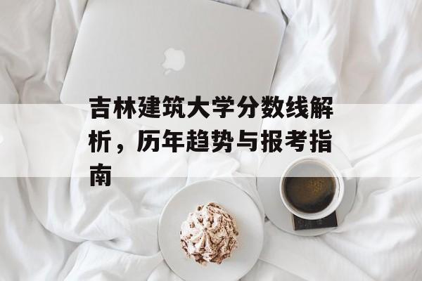 吉林建筑大学分数线解析，历年趋势与报考指南