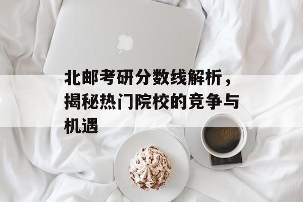 北邮考研分数线解析，揭秘热门院校的竞争与机遇
