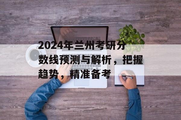 2024年兰州考研分数线预测与解析，把握趋势，精准备考