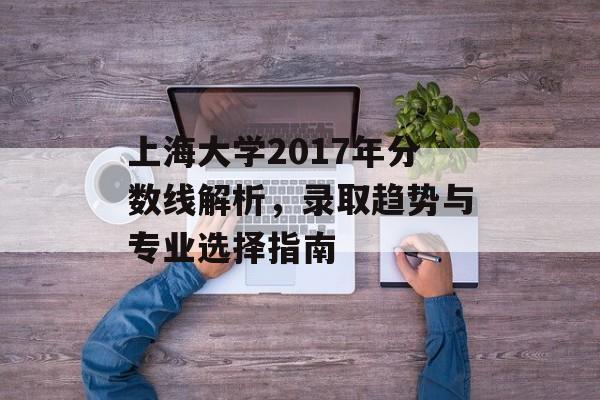 上海大学2017年分数线解析，录取趋势与专业选择指南
