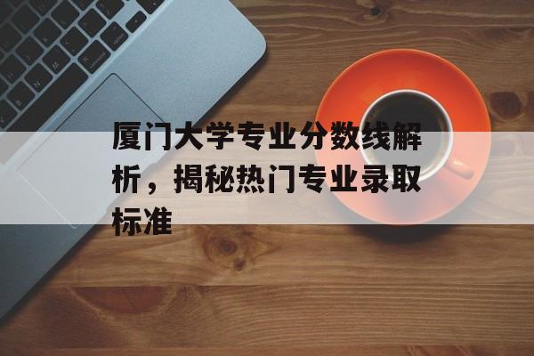 厦门大学专业分数线解析，揭秘热门专业录取标准