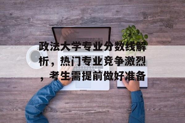 政法大学专业分数线解析，热门专业竞争激烈，考生需提前做好准备