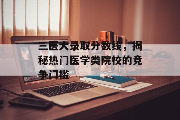三医大录取分数线，揭秘热门医学类院校的竞争门槛