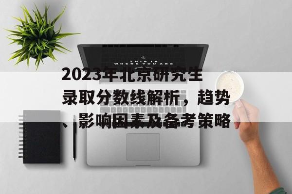 2023年北京研究生录取分数线解析，趋势、影响因素及备考策略
