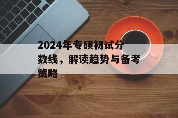 2024年专硕初试分数线，解读趋势与备考策略