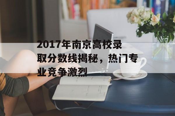 2017年南京高校录取分数线揭秘，热门专业竞争激烈