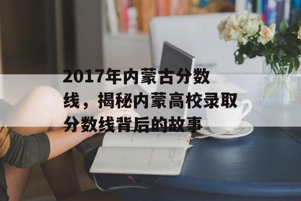 2017年内蒙古分数线，揭秘内蒙高校录取分数线背后的故事