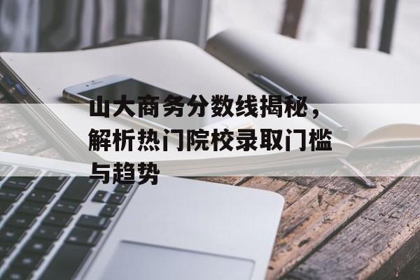 山大商务分数线揭秘，解析热门院校录取门槛与趋势