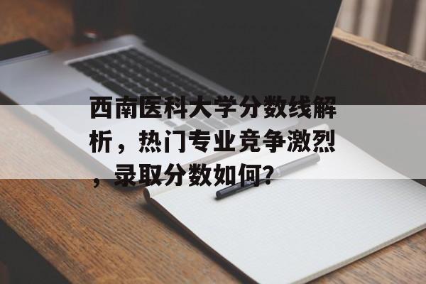 西南医科大学分数线解析，热门专业竞争激烈，录取分数如何？