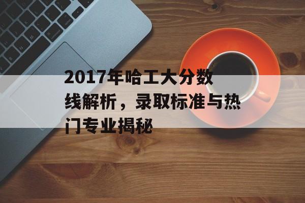 2017年哈工大分数线解析，录取标准与热门专业揭秘