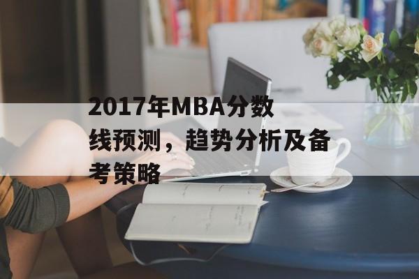 2017年MBA分数线预测,趋势分析及备考策略 2017年MBA分数线预测,趋势分析及备考策略