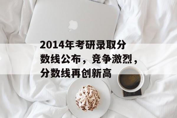 2014年考研录取分数线公布，竞争激烈，分数线再创新高