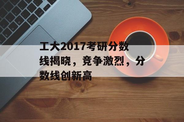 工大2017考研分数线揭晓，竞争激烈，分数线创新高