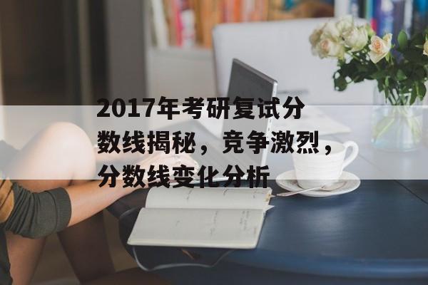 2017年考研复试分数线揭秘，竞争激烈，分数线变化分析