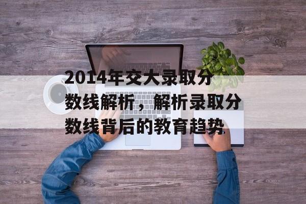 2014年交大录取分数线解析，解析录取分数线背后的教育趋势